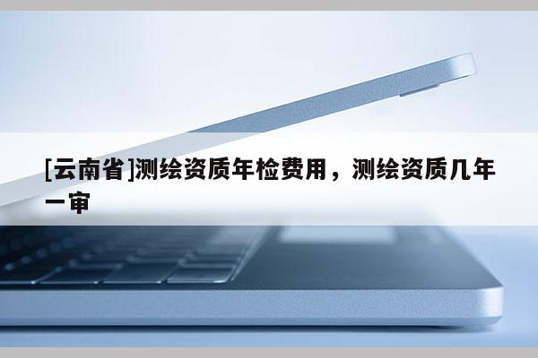 [云南省]測繪資質年檢費用，測繪資質幾年一審