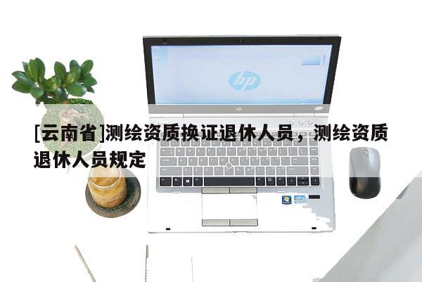 [云南省]測繪資質換證退休人員，測繪資質退休人員規定