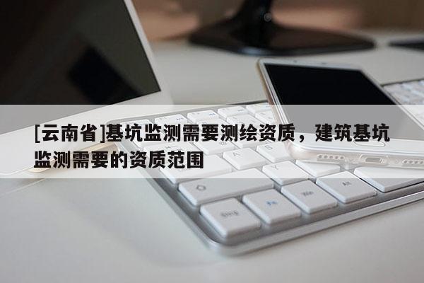[云南省]基坑監測需要測繪資質，建筑基坑監測需要的資質范圍