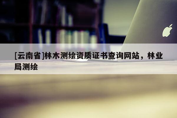 [云南省]林木測繪資質(zhì)證書查詢網(wǎng)站，林業(yè)局測繪
