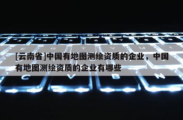 [云南省]中國有地圖測繪資質的企業，中國有地圖測繪資質的企業有哪些
