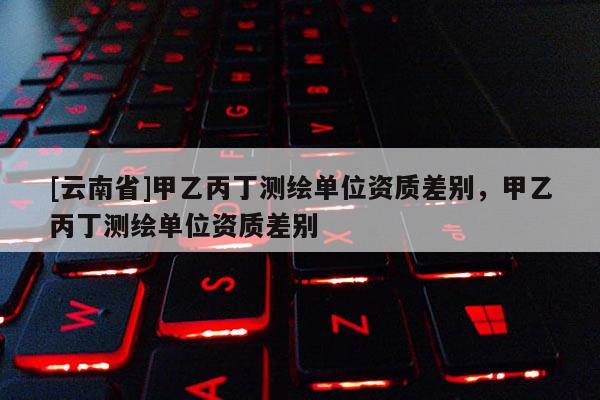 [云南省]甲乙丙丁測繪單位資質(zhì)差別，甲乙丙丁測繪單位資質(zhì)差別