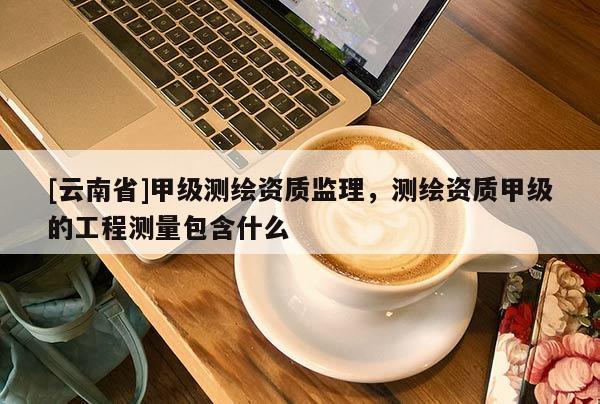 [云南省]甲級測繪資質監理，測繪資質甲級的工程測量包含什么