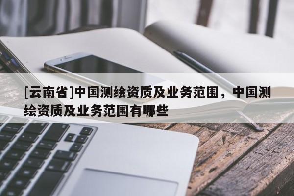 [云南省]中國測繪資質及業(yè)務范圍，中國測繪資質及業(yè)務范圍有哪些