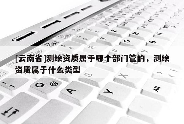 [云南省]測繪資質屬于哪個部門管的，測繪資質屬于什么類型