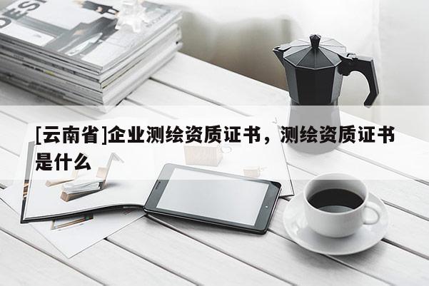 [云南省]企業測繪資質證書，測繪資質證書是什么