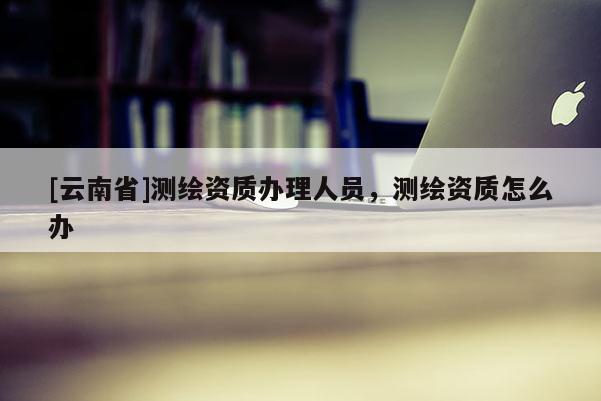 [云南省]測繪資質辦理人員，測繪資質怎么辦