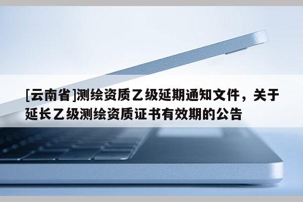 [云南省]測繪資質乙級延期通知文件，關于延長乙級測繪資質證書有效期的公告