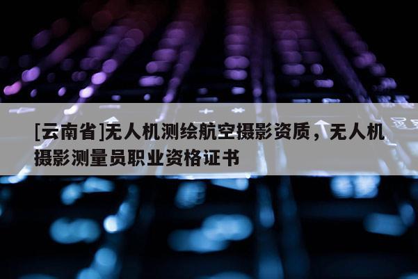 [云南省]無人機測繪航空攝影資質，無人機攝影測量員職業資格證書