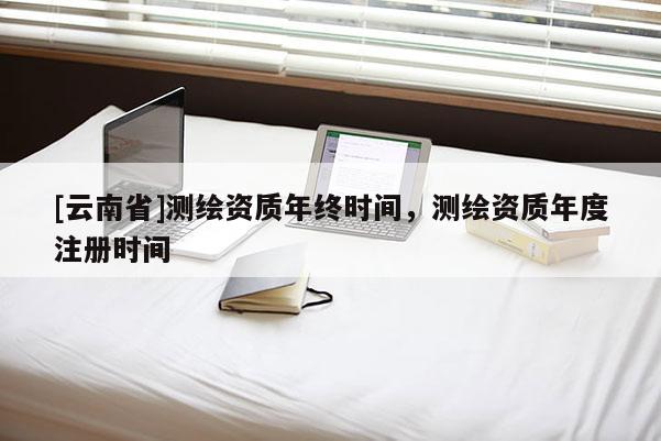 [云南省]測繪資質年終時間，測繪資質年度注冊時間