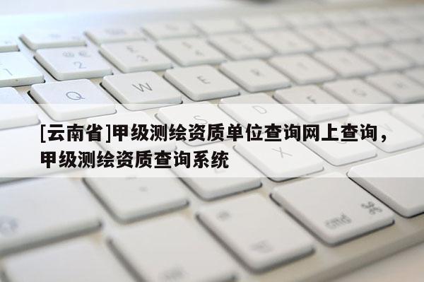 [云南省]甲級測繪資質單位查詢網上查詢，甲級測繪資質查詢系統