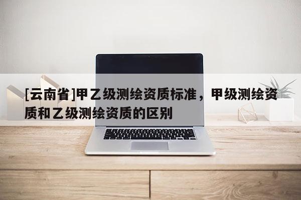 [云南省]甲乙級測繪資質標準，甲級測繪資質和乙級測繪資質的區別