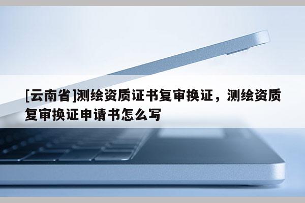 [云南省]測繪資質(zhì)證書復(fù)審換證，測繪資質(zhì)復(fù)審換證申請(qǐng)書怎么寫