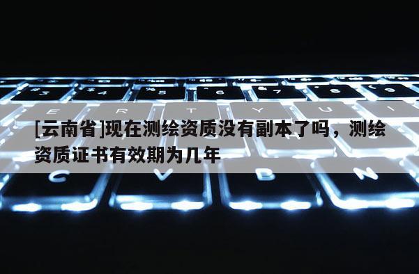 [云南省]現在測繪資質沒有副本了嗎，測繪資質證書有效期為幾年