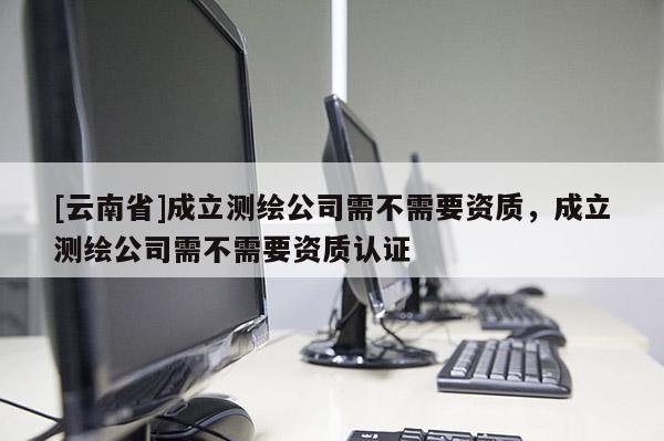 [云南省]成立測繪公司需不需要資質，成立測繪公司需不需要資質認證