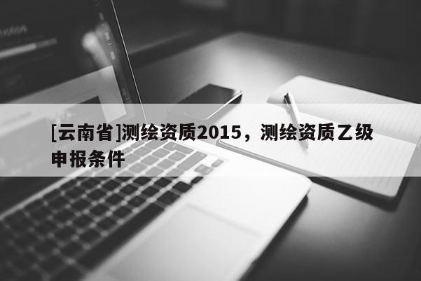 [云南省]測(cè)繪資質(zhì)2015，測(cè)繪資質(zhì)乙級(jí)申報(bào)條件