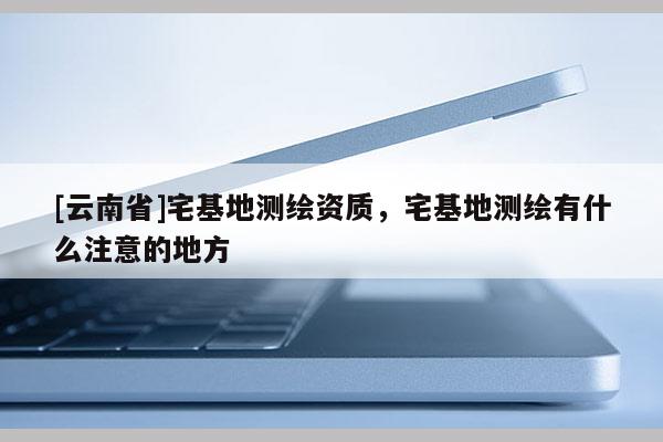 [云南省]宅基地測繪資質，宅基地測繪有什么注意的地方