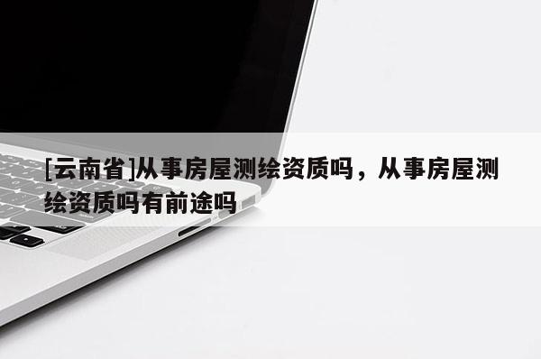 [云南省]從事房屋測繪資質嗎，從事房屋測繪資質嗎有前途嗎
