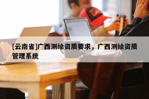 [云南省]廣西測繪資質要求，廣西測繪資質管理系統