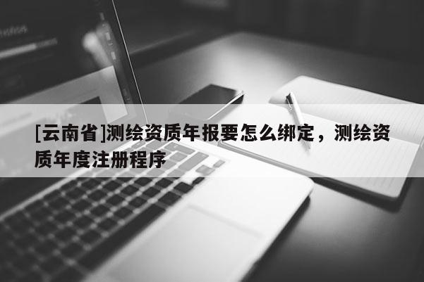 [云南省]測繪資質年報要怎么綁定，測繪資質年度注冊程序