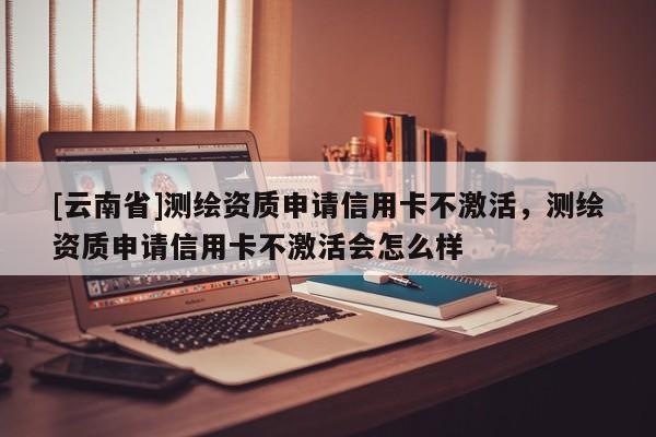 [云南省]測繪資質申請信用卡不激活，測繪資質申請信用卡不激活會怎么樣