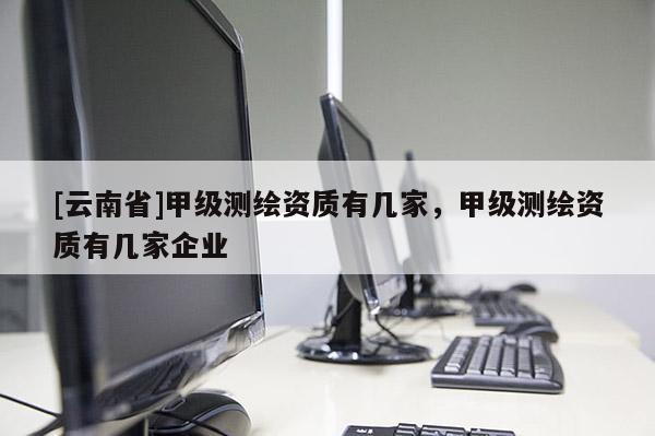 [云南省]甲級測繪資質有幾家，甲級測繪資質有幾家企業