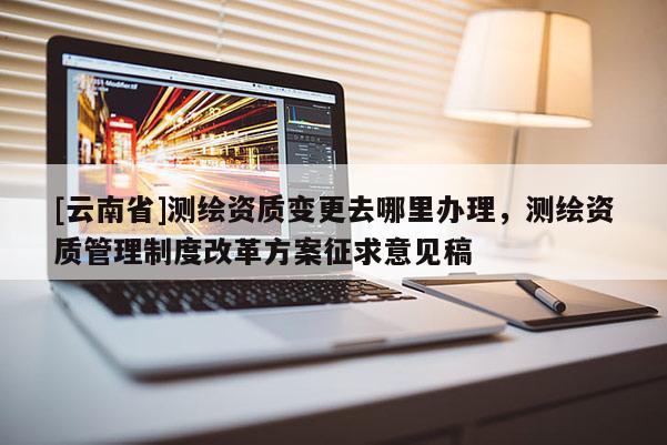 [云南省]測繪資質變更去哪里辦理，測繪資質管理制度改革方案征求意見稿