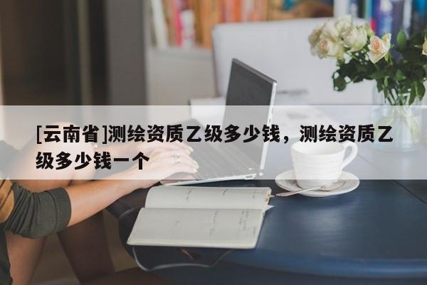 [云南省]測繪資質乙級多少錢，測繪資質乙級多少錢一個