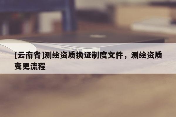 [云南省]測繪資質換證制度文件，測繪資質變更流程