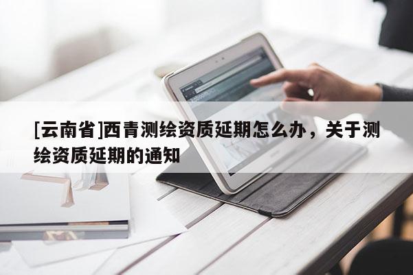 [云南省]西青測(cè)繪資質(zhì)延期怎么辦，關(guān)于測(cè)繪資質(zhì)延期的通知