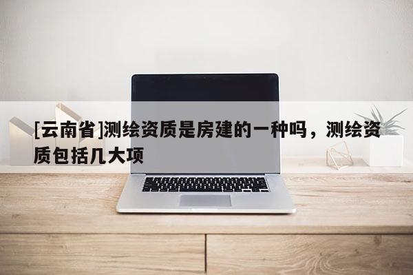 [云南省]測繪資質是房建的一種嗎，測繪資質包括幾大項