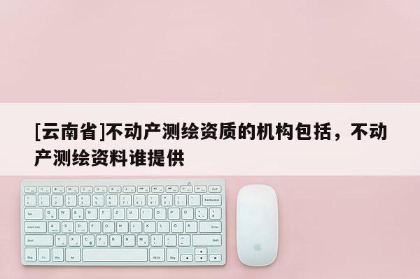 [云南省]不動產測繪資質的機構包括，不動產測繪資料誰提供