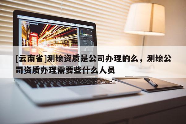 [云南省]測繪資質是公司辦理的么，測繪公司資質辦理需要些什么人員