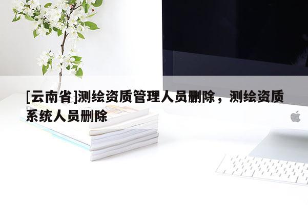 [云南省]測繪資質(zhì)管理人員刪除，測繪資質(zhì)系統(tǒng)人員刪除