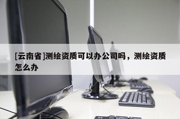 [云南省]測(cè)繪資質(zhì)可以辦公司嗎，測(cè)繪資質(zhì)怎么辦