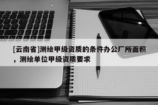 [云南省]測繪甲級資質的條件辦公廠所面積，測繪單位甲級資質要求