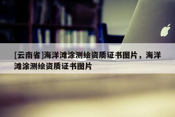 [云南省]海洋灘涂測繪資質(zhì)證書圖片，海洋灘涂測繪資質(zhì)證書圖片