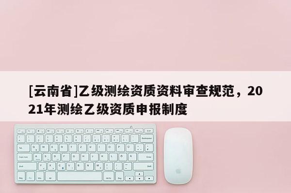 [云南省]乙級(jí)測(cè)繪資質(zhì)資料審查規(guī)范，2021年測(cè)繪乙級(jí)資質(zhì)申報(bào)制度
