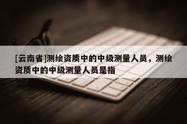 [云南省]測(cè)繪資質(zhì)中的中級(jí)測(cè)量人員，測(cè)繪資質(zhì)中的中級(jí)測(cè)量人員是指