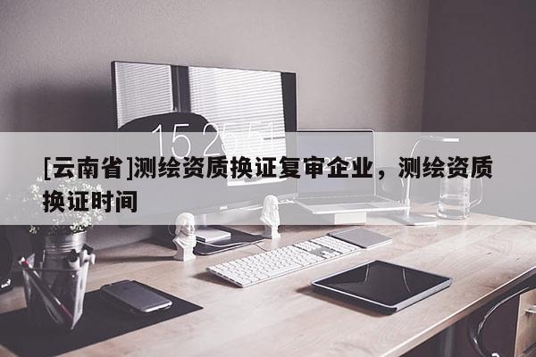 [云南省]測繪資質換證復審企業，測繪資質換證時間