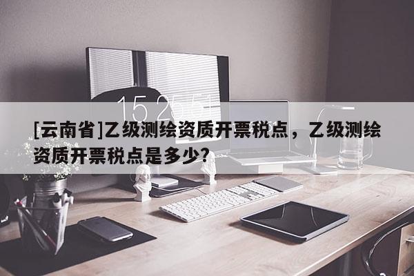 [云南省]乙級測繪資質開票稅點，乙級測繪資質開票稅點是多少?