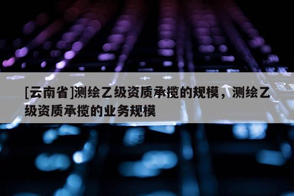 [云南省]測繪乙級資質(zhì)承攬的規(guī)模，測繪乙級資質(zhì)承攬的業(yè)務規(guī)模