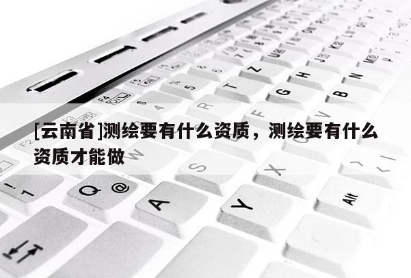 [云南省]測繪要有什么資質，測繪要有什么資質才能做