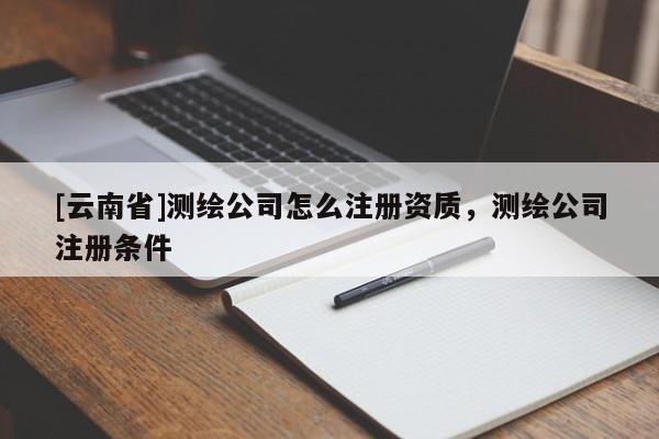 [云南省]測繪公司怎么注冊資質(zhì)，測繪公司注冊條件
