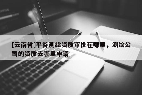 [云南省]平谷測繪資質審批在哪里，測繪公司的資質去哪里申請