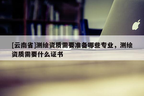 [云南省]測繪資質需要準備哪些專業，測繪資質需要什么證書