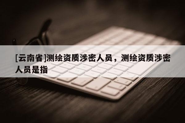 [云南省]測繪資質(zhì)涉密人員，測繪資質(zhì)涉密人員是指