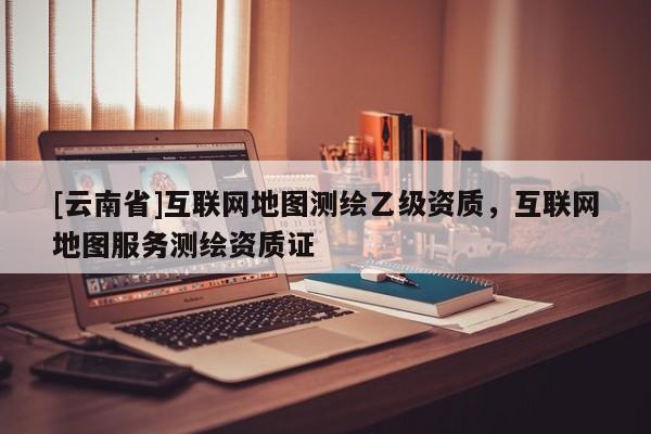 [云南省]互聯網地圖測繪乙級資質，互聯網地圖服務測繪資質證