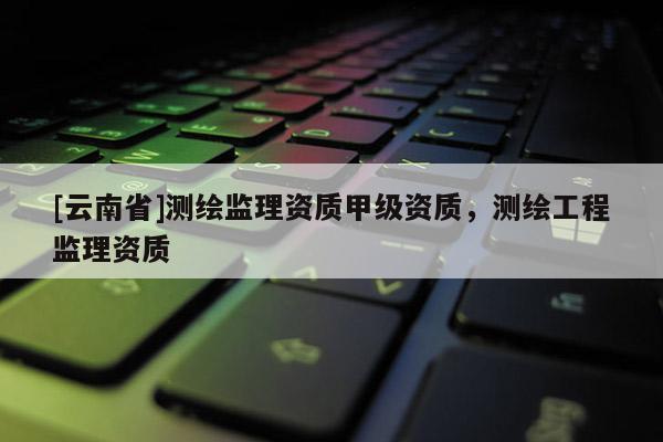 [云南省]測繪監理資質甲級資質，測繪工程監理資質