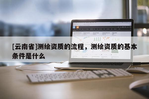 [云南省]測繪資質(zhì)的流程，測繪資質(zhì)的基本條件是什么